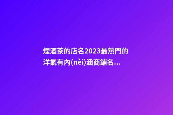 煙酒茶的店名2023最熱門的 洋氣有內(nèi)涵商鋪名稱,起名之家-第1張-店鋪起名-玄機(jī)派